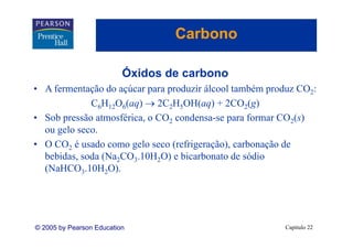 Carbono

                          Óxidos de carbono
• A fermentação do açúcar para produzir álcool também produz CO2:
             C6H12O6(aq) → 2C2H5OH(aq) + 2CO2(g)
• Sob pressão atmosférica, o CO2 condensa-se para formar CO2(s)
  ou gelo seco.
• O CO2 é usado como gelo seco (refrigeração), carbonação de
  bebidas, d (
  b bid soda (Na2CO3.10H2O) e bi b
                        10        bicarbonato d sódio
                                               de ódi
  (NaHCO3.10H2O).




© 2005 by Pearson Education                              Capítulo 22
 