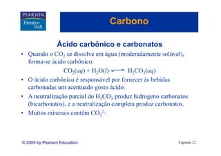 Carbono

                Ácido
                Á id carbônico e carbonatos
                        bô i        b   t
• Quando o CO2 se dissolve em água (moderadamente solúvel),
  forma-se á id carbônico:
  f        ácido bô i
                CO2(aq) + H2O(l)         H2CO3(aq)
• O á id carbônico é responsável por fornecer às bebidas
    ácido bô i                 á l     f        à b bid
  carbonadas um acentuado gosto ácido.
• A neutralização parcial do H2CO3 produz hidrogeno carbonatos
  (bicarbonatos), e a neutralização completa produz carbonatos.
• Muitos minerais contêm CO32-.



© 2005 by Pearson Education                                Capítulo 22
 