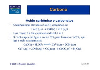 Carbono

                Ácido carbônico e carbonatos
• A temperaturas elevadas o CaCO3 decompõe-se:
                    CaCO3(s) → CaO(s) + 2CO2(g)
• Essa reação é a fonte comercial de cal, CaO.
• O CaO reage com água e com o CO2 para formar o CaCO3, que
  liga a areia na argamassa:
            CaO(s) + H2O(l)         Ca2+(aq) + 2OH-(aq)
       Ca2+(aq) + 2OH-(aq) + CO2(aq) → CaCO3(s) + H2O(l)




© 2005 by Pearson Education                            Capítulo 22
 