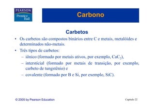 Carbono

                              Carbetos
• Os carbetos são compostos binários entre C e metais, metalóides e
  determinados não-metais.
• Três tipos de carbetos:
   – iônico (formado por metais ativos, por exemplo, CaC2),
   – intersticial (formado por metais de transição, por exemplo,
     carbeto d tungstênio) e
         b de          ê i )
   – covalente (formado por B e Si, por exemplo, SiC).




© 2005 by Pearson Education                                Capítulo 22
 