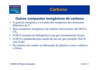 Carbono

     Outros compostos inorgânicos de carbono
• A química inorgânica é o estudo dos compostos dos elementos
  diferentes de C.
• Dois compostos inorgânicos de carbono interessantes são HCN e
  CS2.
• O HCN (cianeto de hidrogênio) é um gás extremamente tóxico.
                                                         tóxico
• O HCN é produzido pela reação de um sal, por exemplo, NaCN,
  com ácido.
• Os cianetos são usados na fabricação de plásticos como o náilon e
  o Orlon.




© 2005 by Pearson Education                                 Capítulo 22
 