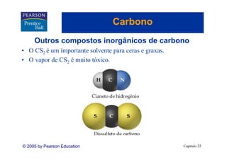 Carbono
     Outros compostos inorgânicos de carbono
               p          g
• O CS2 é um importante solvente para ceras e graxas.
• O vapor de CS2 é muito tóxico.




© 2005 by Pearson Education                             Capítulo 22
 