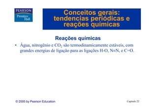 Conceitos gerais:
                         tendencias periódicas e
                            reações químicas

                          Reações químicas
• Á
  Água, nitrogênio e CO2 são termodinamicamente estáveis, com
  grandes energias de ligação para as ligações H-O, N≡N, e C=O.




© 2005 by Pearson Education                                Capítulo 22
 