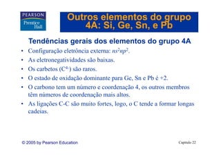 Outros elementos do grupo
                         4A: Si Ge Sn, e Pb
                             Si, Ge, Sn
    Tendências gerais dos elementos do grupo 4A
• Configuração eletrôncia externa: ns2np2.
• As eletronegatividades são baixas.
                               baixas
• Os carbetos (C4-) são raros.
• O estado de oxidação dominante para Ge, Sn e Pb é +2.
                                         Ge           +2
• O carbono tem um número e coordenação 4, os outros membros
  têm números de coordenação mais altos.
                                      altos
• As ligações C-C são muito fortes, logo, o C tende a formar longas
  cadeias.



© 2005 by Pearson Education                                 Capítulo 22
 