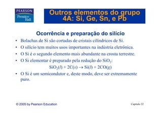 Outros elementos do grupo
                         4A: Si Ge Sn, e Pb
                             Si, Ge, Sn

             Ocorrência e preparação do silício
• Bolachas de Si são cortadas de cristais cilíndricos de Si.
• O silício tem muitos usos importantes na indústria eletrônica.
• O Si é o segundo elemento mais abundante na crosta terrestre.
• O Si elementar é preparado pela redução do SiO2:
                 SiO2(l) + 2C(s) → Si(l) + 2CO(g)
• O Si é um semicondutor e, deste modo, deve ser extremamente
  puro.




© 2005 by Pearson Education                                 Capítulo 22
 