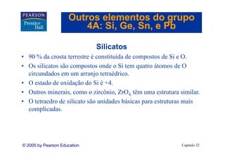 Outros elementos do grupo
                         4A: Si Ge Sn, e Pb
                             Si, Ge, Sn

                              Silicatos
• 90 % da crosta terrestre é constituída de compostos de Si e O.
• Os silicatos são compostos onde o Si tem quatro átomos de O
  circundados em um arranjo tetraédrico.
• O estado de oxidação do Si é +4.
• Outros minerais, como o zircônio, ZrO4, têm uma estrutura similar.
• O tetraedro de silicato são unidades básicas para estruturas mais
  complicadas.




© 2005 by Pearson Education                                  Capítulo 22
 