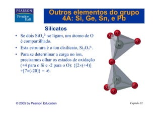 Outros elementos do grupo
                         4A: Si Ge Sn, e Pb
                             Si, Ge, Sn
                   Silicatos
• Se dois SiO42- se ligam, um átomo de O
  é compartilhado.
• Esta estrutura é o íon disilicato, Si2O76-.
• Para se determinar a carga no íon,
                           g          ,
  precisamos olhar os estados de oxidação
  (+4 para o Si e -2 para o O): {[2×(+4)]
  +[7×(-20]} = -6.
   [7 ( 20]} 6




© 2005 by Pearson Education                     Capítulo 22
 