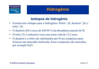 Hidrogênio
                                      g

                      Isótopos do hidrogênio
• Existem três isótopos para o hidrogênio: Prótio 11H, deutério 21H, e
  trítio 31H
           H.
• O deutério (D) é cerca de 0,0156 % da abundância natural do H.
• O trítio (T) é radioativo com uma meia-vida de 12,3 anos.
                                      meia vida 12 3 anos
• O deutério e o trítio são substituídos por H em compostos para
  fornecer um marcador molecular. Esses compostos são marcados,
                          molecular                       marcados
  por exemplo D2O.




© 2005 by Pearson Education                                   Capítulo 22
 
