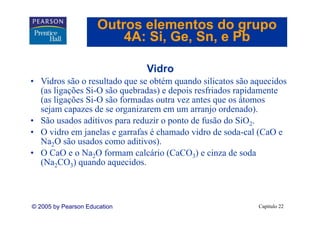 Outros elementos do grupo
                         4A: Si Ge Sn, e Pb
                             Si, Ge, Sn

                              Vidro
• Vidros são o resultado que se obtém quando silicatos são aquecidos
  (as li õ Si O ã
  ( ligações Si-O são quebradas) e depois resfriados rapidamente
                           b d ) d i           fi d       id
  (as ligações Si-O são formadas outra vez antes que os átomos
  sejam capazes de se organizarem em um arranjo ordenado).
    j       p            g                      j            )
• São usados aditivos para reduzir o ponto de fusão do SiO2.
• O vidro em janelas e garrafas é chamado vidro de soda-cal (CaO e
  Na
  N 2O são usados como aditivos).
          ã     d          di i )
• O CaO e o Na2O formam calcário (CaCO3) e cinza de soda
  (Na2CO3) quando aquecidos.



© 2005 by Pearson Education                                 Capítulo 22
 