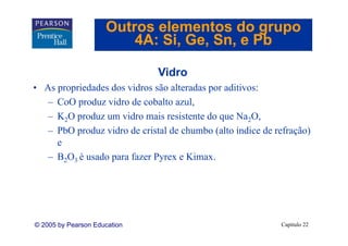 Outros elementos do grupo
                         4A: Si Ge Sn, e Pb
                             Si, Ge, Sn

                              Vidro
• As propriedades dos vidros são alteradas por aditivos:
   – CoO produz vidro de cobalto azul,
   – K2O produz um vidro mais resistente do que Na2O,
   – PbO produz vidro de cristal de chumbo (alto índice de refração)
     e
   – B2O3 é usado para fazer Pyrex e Kimax.




© 2005 by Pearson Education                                 Capítulo 22
 
