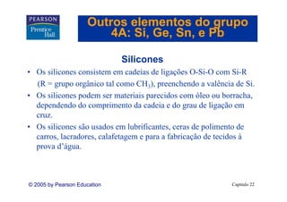 Outros elementos do grupo
                         4A: Si Ge Sn, e Pb
                             Si, Ge, Sn

                              Silicones
• Os silicones consistem em cadeias de ligações O-Si-O com Si-R
  (R = grupo orgânico tal como CH3), preenchendo a valência de Si.
• Os silicones podem ser materiais parecidos com óleo ou borracha,
  dependendo do comprimento da cadeia e do grau de ligação em
  cruz.
• O silicones são usados em lubrificantes, ceras de polimento de
  Os ili               d       l b ifi            d     li      d
  carros, lacradores, calafetagem e para a fabricação de tecidos à
  prova d água.
         d’água



© 2005 by Pearson Education                                Capítulo 22
 