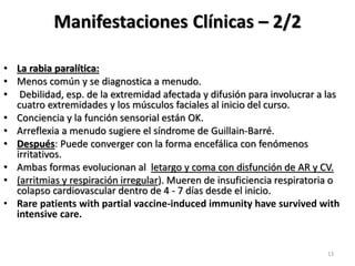 Manifestaciones Clínicas – 2/2
• La rabia paralítica:
• Menos común y se diagnostica a menudo.
• Debilidad, esp. de la extremidad afectada y difusión para involucrar a las
cuatro extremidades y los músculos faciales al inicio del curso.
• Conciencia y la función sensorial están OK.
• Arreflexia a menudo sugiere el síndrome de Guillain-Barré.
• Después: Puede converger con la forma encefálica con fenómenos
irritativos.
• Ambas formas evolucionan al letargo y coma con disfunción de AR y CV.
• (arritmias y respiración irregular). Mueren de insuficiencia respiratoria o
colapso cardiovascular dentro de 4 - 7 días desde el inicio.
• Rare patients with partial vaccine-induced immunity have survived with
intensive care.
13
 