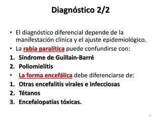 Diagnóstico 2/2
• El diagnóstico diferencial depende de la
manifestación clínica y el ajuste epidemiológico.
• La rabia paralítica puede confundirse con:
1. Síndrome de Guillain-Barré
2. Poliomielitis
• La forma encefálica debe diferenciarse de:
1. Otras encefalitis virales e infecciosas
2. Tétanos
3. Encefalopatías tóxicas.
15
 