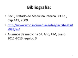 Bibliografía:
• Cecil, Tratado de Medicina Interna, 23 Ed.,
Cap.441, 2009.
• http://www.who.int/mediacentre/factsheets/f
s099/es/
• Alumnos de medicina 5º. Año, UM, curso
2012-2013, equipo 3
18
 