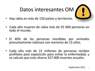Datos interesantes OMS
• Hay rabia en más de 150 países y territorios.
• Cada año mueren de rabia más de 55 000 personas en
todo el mundo.
• El 40% de las personas mordidas por animales
presuntamente rabiosos son menores de 15 años.
• Cada año más de 15 millones de personas reciben
profilaxis post exposición para evitar la enfermedad, y
se calcula que esto ahorra 327 000 muertes anuales.
Septiembre 2011 3
 