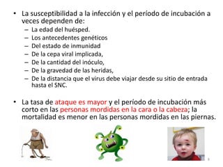 • La susceptibilidad a la infección y el período de incubación a
veces dependen de:
– La edad del huésped.
– Los antecedentes genéticos
– Del estado de inmunidad
– De la cepa viral implicada,
– De la cantidad del inóculo,
– De la gravedad de las heridas,
– De la distancia que el virus debe viajar desde su sitio de entrada
hasta el SNC.
• La tasa de ataque es mayor y el período de incubación más
corto en las personas mordidas en la cara o la cabeza; la
mortalidad es menor en las personas mordidas en las piernas.
8
 