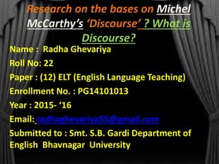 Research on the bases on Michel
McCarthy’s ‘Discourse’ ? What is
Discourse?
Name : Radha Ghevariya
Roll No: 22
Paper : (12) ELT (English Language Teaching)
Enrollment No. : PG14101013
Year : 2015- ‘16
Email: radhaghevariya55@gmail.com
Submitted to : Smt. S.B. Gardi Department of
English Bhavnagar University
 
