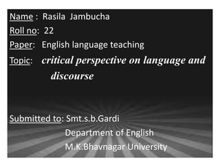 Name : Rasila Jambucha 
Roll no: 22 
Paper: English language teaching 
Topic: critical perspective on language and 
discourse 
Submitted to: Smt.s.b.Gardi 
Department of English 
M.K.Bhavnagar University 
 