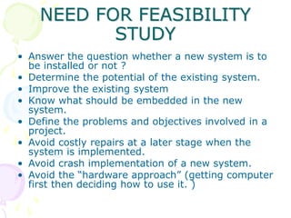 NEED FOR FEASIBILITY
STUDY
• Answer the question whether a new system is to
be installed or not ?
• Determine the potentia...