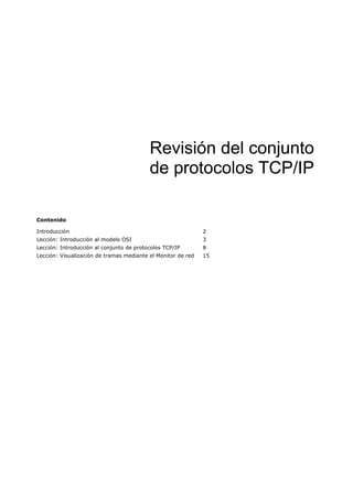 Revisión del conjunto
                                          de protocolos TCP/IP

Contenido

Introducción                                                  2
Lección: Introducción al modelo OSI                           3
Lección: Introducción al conjunto de protocolos TCP/IP        8
Lección: Visualización de tramas mediante el Monitor de red   15
 