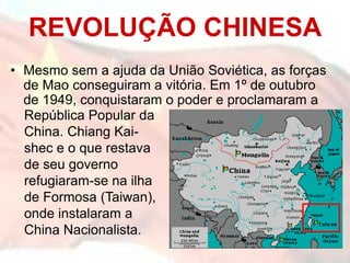 REVOLUÇÃO CHINESA
• Mesmo sem a ajuda da União Soviética, as forças
  de Mao conseguiram a vitória. Em 1º de outubro
  de 1949, conquistaram o poder e proclamaram a
  República Popular da
  China. Chiang Kai-
  shec e o que restava
  de seu governo
  refugiaram-se na ilha
  de Formosa (Taiwan),
  onde instalaram a
  China Nacionalista.
 