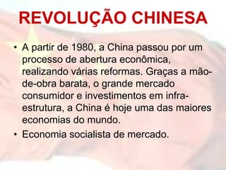 REVOLUÇÃO CHINESA
• A partir de 1980, a China passou por um
  processo de abertura econômica,
  realizando várias reformas. Graças a mão-
  de-obra barata, o grande mercado
  consumidor e investimentos em infra-
  estrutura, a China é hoje uma das maiores
  economias do mundo.
• Economia socialista de mercado.
 
