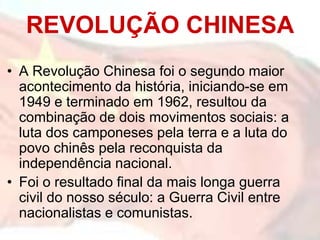 REVOLUÇÃO CHINESA
• A Revolução Chinesa foi o segundo maior
  acontecimento da história, iniciando-se em
  1949 e terminado em 1962, resultou da
  combinação de dois movimentos sociais: a
  luta dos camponeses pela terra e a luta do
  povo chinês pela reconquista da
  independência nacional.
• Foi o resultado final da mais longa guerra
  civil do nosso século: a Guerra Civil entre
  nacionalistas e comunistas.
 