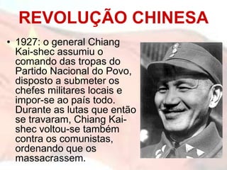 REVOLUÇÃO CHINESA
• 1927: o general Chiang
  Kai-shec assumiu o
  comando das tropas do
  Partido Nacional do Povo,
  disposto a submeter os
  chefes militares locais e
  impor-se ao país todo.
  Durante as lutas que então
  se travaram, Chiang Kai-
  shec voltou-se também
  contra os comunistas,
  ordenando que os
  massacrassem.
 