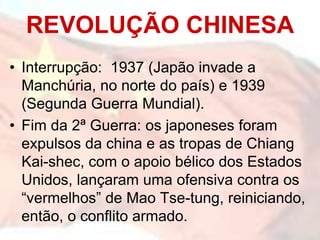 • Interrupção: 1937 (Japão invade a
Manchúria, no norte do país) e 1939
(Segunda Guerra Mundial).
• Fim da 2ª Guerra: os japoneses foram
expulsos da china e as tropas de Chiang
Kai-shec, com o apoio bélico dos Estados
Unidos, lançaram uma ofensiva contra os
“vermelhos” de Mao Tse-tung, reiniciando,
então, o conflito armado.
REVOLUÇÃO CHINESA
 