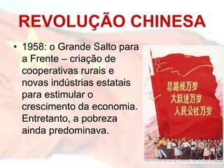 REVOLUÇÃO CHINESA
• 1958: o Grande Salto para
a Frente – criação de
cooperativas rurais e
novas indústrias estatais
para estimular o
crescimento da economia.
Entretanto, a pobreza
ainda predominava.
 