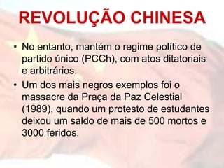 • No entanto, mantém o regime político de
partido único (PCCh), com atos ditatoriais
e arbitrários.
• Um dos mais negros exemplos foi o
massacre da Praça da Paz Celestial
(1989), quando um protesto de estudantes
deixou um saldo de mais de 500 mortos e
3000 feridos.
REVOLUÇÃO CHINESA
 