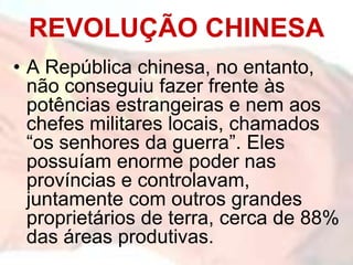 • A República chinesa, no entanto,
não conseguiu fazer frente às
potências estrangeiras e nem aos
chefes militares locais, chamados
“os senhores da guerra”. Eles
possuíam enorme poder nas
províncias e controlavam,
juntamente com outros grandes
proprietários de terra, cerca de 88%
das áreas produtivas.
REVOLUÇÃO CHINESA
 