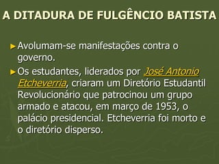 A DITADURA DE FULGÊNCIO BATISTA

 ► Avolumam-se   manifestações contra o
   governo.
 ► Os estudantes, liderados por José Antonio
   Etcheverria, criaram um Diretório Estudantil
   Revolucionário que patrocinou um grupo
   armado e atacou, em março de 1953, o
   palácio presidencial. Etcheverria foi morto e
   o diretório disperso.
 