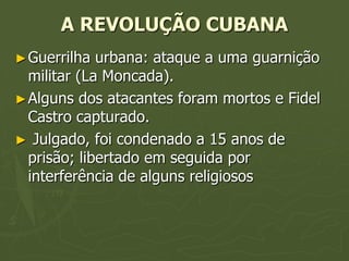 A REVOLUÇÃO CUBANA
► Guerrilha  urbana: ataque a uma guarnição
  militar (La Moncada).
► Alguns dos atacantes foram mortos e Fidel
  Castro capturado.
► Julgado, foi condenado a 15 anos de
  prisão; libertado em seguida por
  interferência de alguns religiosos
 