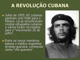 A REVOLUÇÃO CUBANA
► Julho de 1955: 82 cubanos
  partiram com Fidel para o
  México. Lá se encontravam
  muitos refugiados cubanos
  e vários foram recrutados
  para o “movimento 26 de
  julho”.

► Entre os novos membros
  estava o médico argentino
  ernesto guevara, conhecido
  como “che guevara”.
 