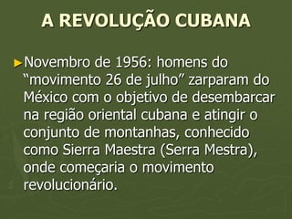 A REVOLUÇÃO CUBANA

►Novembro   de 1956: homens do
 “movimento 26 de julho” zarparam do
 México com o objetivo de desembarcar
 na região oriental cubana e atingir o
 conjunto de montanhas, conhecido
 como Sierra Maestra (Serra Mestra),
 onde começaria o movimento
 revolucionário.
 