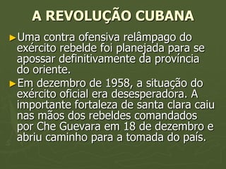 A REVOLUÇÃO CUBANA
►Uma  contra ofensiva relâmpago do
 exército rebelde foi planejada para se
 apossar definitivamente da província
 do oriente.
►Em dezembro de 1958, a situação do
 exército oficial era desesperadora. A
 importante fortaleza de santa clara caiu
 nas mãos dos rebeldes comandados
 por Che Guevara em 18 de dezembro e
 abriu caminho para a tomada do país.
 
