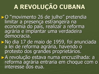 A REVOLUÇÃO CUBANA
►O  “movimento 26 de julho” pretendia
 limitar a presença estrangeira na
 economia do país, realizar a reforma
 agrária e implantar uma verdadeira
 democracia.
►No dia 17 de maio de 1959, foi anunciada
 a lei de reforma agrária, havendo o
 protesto dos grandes proprietários.
►A revolução estava numa encruzilhada: a
 reforma agrária entraria em choque com o
 interesse dos eua.
 
