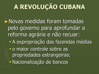 A REVOLUÇÃO CUBANA

►Novas  medidas foram tomadas
 pelo governo para aprofundar a
 reforma agrária e não recuar:
  A expropriação das fazendas médias
  o maior controle sobre as
   propriedades estrangeiras;
  Nacionalização de bancos
 
