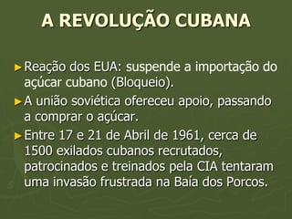 A REVOLUÇÃO CUBANA

► Reação  dos EUA: suspende a importação do
  açúcar cubano (Bloqueio).
► A união soviética ofereceu apoio, passando
  a comprar o açúcar.
► Entre 17 e 21 de Abril de 1961, cerca de
  1500 exilados cubanos recrutados,
  patrocinados e treinados pela CIA tentaram
  uma invasão frustrada na Baía dos Porcos.
 
