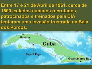 Entre 17 e 21 de Abril de 1961, cerca de
1500 exilados cubanos recrutados,
patrocinados e treinados pela CIA
tentaram uma invasão frustrada na Baía
dos Porcos.
 