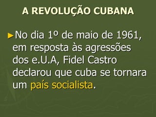 A REVOLUÇÃO CUBANA

►No dia 1º de maio de 1961,
em resposta às agressões
dos e.U.A, Fidel Castro
declarou que cuba se tornara
um país socialista.
 