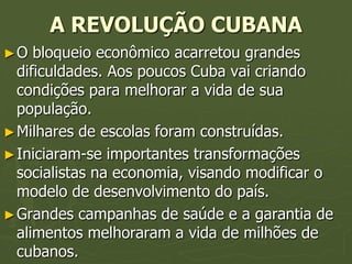 A REVOLUÇÃO CUBANA
►O   bloqueio econômico acarretou grandes
  dificuldades. Aos poucos Cuba vai criando
  condições para melhorar a vida de sua
  população.
► Milhares de escolas foram construídas.
► Iniciaram-se importantes transformações
  socialistas na economia, visando modificar o
  modelo de desenvolvimento do país.
► Grandes campanhas de saúde e a garantia de
  alimentos melhoraram a vida de milhões de
  cubanos.
 