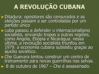 A REVOLUÇÃO CUBANA
► Ditadura:   opositores são censurados e as
  eleições passam a ser controladas por um
  partido único
► cuba passou a defender o internacionalismo
  socialista, enviando tropas a outras regiões,
  como Angola, Etiópia e Nicarágua. nessa
  última, a revolução socialista triunfou em
  1979. a economia cubana subsistiu graças ao
  auxílio soviético.
► Che Guevara tentou construir um centro de
  treinamento para novas guerrilhas nas selvas.
► 8 de outubro de 1967 – Che é assassinado.
 