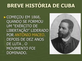 BREVE HISTÓRIA DE CUBA

► COMEÇOU  EM 1868,
 QUANDO SE FORMOU
 UM “EXÉRCITO DE
 LIBERTAÇÃO” LIDERADO
 POR ANTÔNIO MACEO.
 DEPOIS DE DEZ ANOS
 DE LUTA , O
 MOVIMENTO FOI
 DOMINADO.
 