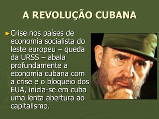 A REVOLUÇÃO CUBANA
►Crise nos países de
 economia socialista do
 leste europeu – queda
 da URSS – abala
 profundamente a
 economia cubana com
 a crise e o bloqueio dos
 EUA, inicia-se em cuba
 uma lenta abertura ao
 capitalismo.
 