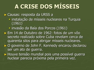 A CRISE DOS MÍSSEIS
► Causas:   resposta da URSS a
    instalação de mísseis nucleares na Turquia
     (1961)
    invasão da Baía dos Porcos (1961)
► Em 14 de Outubro de 1962: fotos de um vôo
  secreto realizado sobre Cuba revelam cerca de
  quarenta silos para abrigar mísseis nucleares.
► O governo de John F. Kennedy encarou declarou
  ser um ato de guerra.
► Houve tensão mundial pois uma possível guerra
  nuclear parecia próxima pela primeira vez.
 