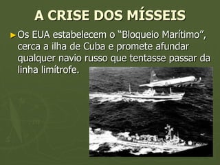 A CRISE DOS MÍSSEIS
► Os EUA estabelecem o “Bloqueio Marítimo”,
 cerca a ilha de Cuba e promete afundar
 qualquer navio russo que tentasse passar da
 linha limítrofe.
 