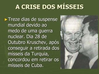 A CRISE DOS MÍSSEIS
►Treze dias de suspense
 mundial devido ao
 medo de uma guerra
 nuclear. Dia 28 de
 Outubro Kruschev, após
 conseguir a retirada dos
 mísseis da Turquia,
 concordou em retirar os
 mísseis de Cuba.
 