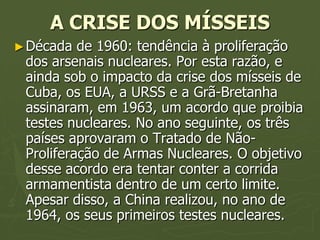 A CRISE DOS MÍSSEIS
► Década  de 1960: tendência à proliferação
 dos arsenais nucleares. Por esta razão, e
 ainda sob o impacto da crise dos mísseis de
 Cuba, os EUA, a URSS e a Grã-Bretanha
 assinaram, em 1963, um acordo que proibia
 testes nucleares. No ano seguinte, os três
 países aprovaram o Tratado de Não-
 Proliferação de Armas Nucleares. O objetivo
 desse acordo era tentar conter a corrida
 armamentista dentro de um certo limite.
 Apesar disso, a China realizou, no ano de
 1964, os seus primeiros testes nucleares.
 